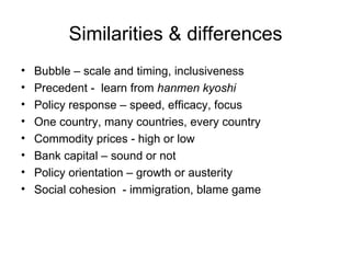 Similarities & differences Bubble – scale and timing, inclusiveness Precedent - learn from hanmen kyoshi Policy response – speed, efficacy, focus One country, many countries, every country Commodity prices - high or low Bank capital – sound or not Policy orientation – growth or austerity Social cohesion - immigration, blame game