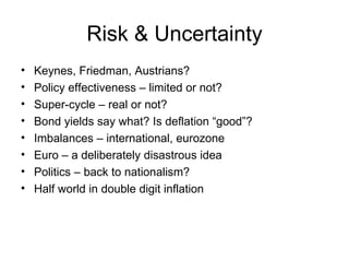 Risk & Uncertainty Keynes, Friedman, Austrians? Policy effectiveness – limited or not? Super-cycle – real or not? Bond yields say what? Is deflation “good”? Imbalances – international, eurozone Euro – a deliberately disastrous idea Politics – back to nationalism? Half world in double digit inflation