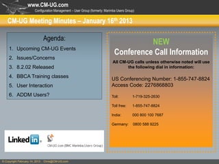 www.CM-UG.com
                        Configuration Management – User Group (formerly: Marimba Users Group)


    CM-UG Meeting Minutes – January 16th 2013

                                Agenda:
                                                                                         NEW
     1. Upcoming CM-UG Events
                                                                               Conference Call Information
     2. Issues/Concerns
                                                                              All CM-UG calls unless otherwise noted will use
     3. 8.2.02 Released                                                              the following dial in information:

     4. BBCA Training classes
                                                                             US Conferencing Number: 1-855-747-8824
     5. User Interaction                                                     Access Code: 2276868803
     6. ADDM Users?                                                          Toll:         1-719-325-2630

                                                                             Toll free:    1-855-747-8824

                                                                             India:        000 800 100 7687

                                                                             Germany:       0800 588 9225




© Copyright February 14, 2013   Chris@CM-UG.com
 