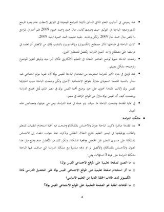 4
‫يف‬ ‫رجوعي‬ ‫عند‬‫أ‬‫ذكرها‬ ‫السابق‬ ‫الذايت‬ ‫التعلم‬ ‫ساليب‬‫املرجع‬ ‫نجود‬ ‫عدم‬ ‫الحظت‬ ‫التوثيق‬ ‫يف‬ ‫املوجودة‬ ‫اجع‬‫ر‬‫للم‬
‫نضعته‬ ‫الذي‬‫الباحثة‬‫حممود‬ ‫نحممد‬ ‫حممد‬ ‫منال‬ ‫كاتبني‬ ‫نضعت‬ ‫حيث‬ ‫التوثيق‬ ‫يف‬2001‫اجع‬‫ر‬‫امل‬ ‫يف‬ ‫أجد‬ ‫فلم‬
‫ما‬‫لعام‬ ‫حممد‬ ‫منال‬ ‫خيص‬2001‫حمل‬ ‫تعليمية‬ ‫حقيبة‬ ‫نجد‬ ‫نلكن‬‫مد‬‫احليلة‬ ‫حممود‬2001.
‫كانت‬(‫ن‬ )‫(الكمبيوتر‬ ‫مصطلح‬ ‫تذكر‬ ‫مقدمتها‬ ‫يف‬ ‫الباحثة‬) ‫احلاسو‬‫بالتنان‬‫أ‬ ‫االفضل‬ ‫من‬ ‫كان‬‫ن‬‫يف‬ ‫تعتمد‬ ‫ن‬
‫است‬‫ر‬‫د‬‫اسة‬‫ر‬‫الد‬ ‫جلميع‬ ‫احد‬‫ن‬ ‫مصطلح‬ ‫على‬ ‫ها‬‫العريب‬ ‫املصطلح‬ ‫فضل‬ُ‫ني‬.
‫العناصر‬ ‫وضح‬ُ‫ت‬ ‫ة‬‫ر‬‫صو‬ ‫الباحثة‬ ‫نضعت‬‫الفعالة‬ُ‫نم‬ ‫جيد‬ ‫أمر‬ ‫فكان‬ ‫االلكرتن ي‬ ‫التعليم‬ ‫يف‬‫وفق‬‫ل‬‫املوضوع‬ ‫يز‬‫ز‬‫تع‬
‫بصري‬ ‫بعكل‬ ‫نتوضيحه‬.
‫عند‬‫اءيت‬‫ر‬‫ق‬‫اسة‬‫ر‬‫للد‬ ‫االمر‬ ‫بداية‬ ‫يف‬‫الباحثة‬ ‫استخدام‬ ‫من‬ ‫بت‬‫ر‬‫استغ‬‫بوك‬ ‫للفيس‬‫ألنه‬‫شبه‬ ‫اجتماعي‬ ‫موقع‬ ‫يبا‬‫ر‬‫تق‬
‫مندثر‬‫بالنسبة‬‫اقع‬‫و‬‫بامل‬ ‫ا‬‫ة‬‫ن‬‫ر‬‫مقا‬ ‫السعودي‬ ‫جملتمعنا‬‫االجتماعية‬‫األ‬‫اختيارها‬ ‫سبب‬ ‫الباحثة‬ ‫نضحت‬ ‫نلكن‬ ‫خرى‬
‫دح‬ ‫املقدمة‬ ‫كانت‬‫ن‬ ‫بوك‬ ‫للفيس‬‫ج‬ ‫على‬ ‫توي‬‫مصر‬ ‫يف‬ ‫بوك‬ ‫الفيس‬ ‫أمهية‬ ‫يوضح‬ ‫زء‬‫اسة‬‫ر‬‫الد‬ ‫جمتمع‬ ‫ثل‬ُ‫ُي‬ ‫الذي‬
‫اقع‬‫و‬‫امل‬ ‫من‬ ‫ال‬‫ز‬‫ما‬ ‫بوك‬ ‫الفيس‬ ‫أن‬ ‫كيف‬ ‫ننضحت‬‫ائدة‬‫ر‬‫ال‬‫مصر‬ ‫يف‬.
‫ما‬ ‫الباحثة‬ ‫نضحت‬ ‫املقدمة‬ ‫هناية‬ ‫يف‬‫عينتها‬ ‫هي‬ ‫نمن‬ ،‫اسة‬‫ر‬‫الد‬ ‫هذه‬ ‫يف‬ ‫عمله‬ ‫يتم‬ ‫سوف‬‫نخصائص‬ ،‫هذه‬
‫العينة‬.
‫اسة‬‫ر‬‫الد‬ ‫مشكلة‬:
‫املقدمة‬ ‫بعد‬‫ة‬‫ر‬‫مباش‬‫الباحثة‬ ‫ذكر‬‫ان‬‫و‬‫عن‬(‫االحساس‬‫باملعكلة‬‫نضحت‬ )‫فيه‬‫للمعلم‬ ‫التقنيا‬ ‫استخدام‬ ‫أمهية‬
‫النطا‬ ‫ج‬‫خار‬ ‫التعليم‬ ‫تيسري‬ ‫يف‬ ‫ننظيفتها‬ ‫الطالب‬‫ن‬‫إ‬ ‫دفعت‬ ‫انب‬‫و‬‫ج‬ ‫عدة‬ ‫نذكر‬ ‫النظامي‬ ‫ق‬‫االحساس‬ ‫ى‬
‫باملعكل‬‫اجلامعي‬ ‫قبل‬ ‫التعليم‬ ‫مستوى‬ ‫على‬ ‫ة‬‫اقعية‬‫ن‬‫ن‬‫املعكلة‬.‫هذا‬ ‫مثل‬ ‫نضع‬ ‫عدم‬ ‫األفضل‬ ‫من‬ ‫كان‬ ‫نلكن‬
‫باملعكلة‬ ‫(االحساس‬ ‫ان‬‫و‬‫العن‬‫ن‬ )‫األ‬‫مت‬ ‫لو‬ ‫فضل‬‫الباحثة‬ ‫فيها‬ ‫صاغت‬ ‫اليت‬ ‫اسة‬‫ر‬‫الد‬ ‫معكلة‬ ‫مع‬ ‫ة‬‫ر‬‫مباش‬ ‫دجمه‬
‫معك‬‫اسة‬‫ر‬‫الد‬ ‫لة‬‫هيئة‬ ‫على‬3‫نهي‬ ‫تساؤال‬:
o‫ما‬‫ا‬‫تعليمية‬ ‫لصفحة‬ ‫لتصور‬‫بوك‬ ‫الفيس‬ ‫االجتماعي‬ ‫املوقع‬ ‫على‬‫؟‬
o‫ما‬‫بوك‬ ‫الفيس‬ ‫االجتماعي‬ ‫املوقع‬ ‫على‬ ‫تعليمية‬ ‫صفحة‬ ‫استخدام‬ ‫أثر‬‫على‬‫ملادة‬ ‫اسي‬‫ر‬‫الد‬ ‫التحصيل‬
‫احل‬ ‫طالب‬ ‫لدى‬ ‫الكمبيوتر‬‫االساسي‬ ‫التعليم‬ ‫من‬ ‫الثانية‬ ‫لقة‬‫؟‬
o‫ما‬‫حنو‬ ‫الطلبة‬ ‫اجتاهات‬‫الصفحة‬‫التعليمية‬‫بوك‬ ‫الفيس‬ ‫االجتماعي‬ ‫املوقع‬ ‫على‬‫؟‬
 