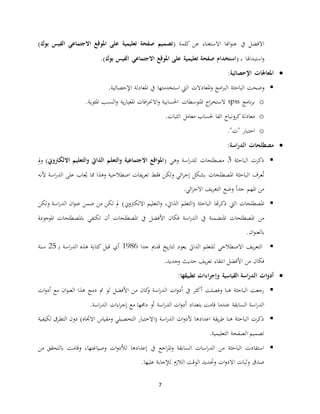 7
‫يف‬ ‫االفضل‬( ‫كلمة‬ ‫عن‬ ‫االستغناء‬ ‫اهنا‬‫و‬‫عن‬‫بوك‬ ‫الفيس‬ ‫االجتماعي‬ ‫املوقع‬ ‫على‬ ‫تعليمية‬ ‫صفحة‬ ‫تصميم‬)
‫ـ‬‫ب‬ ‫استبداهلا‬‫ن‬(‫بوك‬ ‫الفيس‬ ‫االجتماعي‬ ‫املوقع‬ ‫على‬ ‫تعليمية‬ ‫صفحة‬ ‫استخدام‬).
‫املعاجلات‬‫اإلحصائية‬:
‫نضحت‬‫الباحثة‬‫يف‬ ‫استخدمتها‬ ‫اليت‬ ‫املعادال‬‫ن‬ ‫امج‬‫رب‬‫ال‬‫املعادلة‬‫اإلحصائية‬.
o‫نامج‬‫ر‬‫ب‬spss‫افا‬‫ر‬‫االحن‬‫ن‬ ‫احلسابية‬ ‫املتوسطا‬ ‫اج‬‫ر‬‫الستخ‬‫ية‬‫ر‬‫املعيا‬‫املئوية‬ ‫النسب‬‫ن‬.
o‫معادلة‬‫الثبا‬ ‫معامل‬ ‫حلسا‬ ‫الفا‬ ‫كرننباخ‬.
o" " ‫اختبار‬.
‫اسة‬‫ر‬‫الد‬ ‫مصطلحات‬:
‫الباحثة‬ ‫ذكر‬3‫نهي‬ ‫اسة‬‫ر‬‫للد‬ ‫مصطلحا‬(‫االلكرتوين‬ ‫التعليم‬‫و‬ ‫الذايت‬ ‫التعلم‬‫و‬ ‫االجتماعية‬ ‫اقع‬‫و‬‫امل‬)‫مل‬‫ن‬
‫يفا‬‫ر‬‫تع‬ ‫فقط‬ ‫نلكن‬ ‫ائي‬‫ر‬‫إج‬ ‫بعكل‬ ‫املصطلحا‬ ‫الباحثة‬ ‫عرف‬ُ‫ت‬‫ألنه‬ ‫اسة‬‫ر‬‫الد‬ ‫على‬ ‫عا‬ُ‫ي‬ ‫مما‬ ‫نهذا‬ ‫اصطالحية‬
‫ا‬‫ا‬‫جد‬ ‫املهم‬ ‫من‬‫ائي‬‫ر‬‫االج‬ ‫يف‬‫ر‬‫التع‬ ‫نضع‬.
‫اليت‬ ‫املصطلحا‬‫االلكرتن ي‬ ‫التعليم‬‫ن‬ ،‫الذايت‬ ‫(التعلم‬ ‫الباحثة‬ ‫هتا‬‫ر‬‫ذك‬‫نلكن‬ ‫اسة‬‫ر‬‫الد‬ ‫ان‬‫و‬‫عن‬ ‫ضمن‬ ‫من‬ ‫تكن‬ ‫مل‬ )
‫املصطل‬ ‫من‬‫املتضمنة‬ ‫حا‬‫أ‬ ‫املصطلحا‬ ‫يف‬ ‫األفضل‬ ‫فكان‬ ‫اسة‬‫ر‬‫الد‬ ‫يف‬‫املوجو‬ ‫باملصطلحا‬ ‫تكتفي‬ ‫ن‬‫دة‬
‫ان‬‫و‬‫بالعن‬.
‫ال‬‫يف‬‫ر‬‫تع‬‫ل‬ ‫االصطالحي‬‫جدا‬ ‫قدمي‬ ‫يخ‬‫ر‬‫لتا‬ ‫يعود‬ ‫الذايت‬ ‫لتعلم‬9190‫أي‬‫ـ‬‫ب‬ ‫اسة‬‫ر‬‫الد‬ ‫هذه‬ ‫كتابة‬ ‫قبل‬25‫سنة‬
‫فكان‬‫من‬‫نجديد‬ ‫حديث‬ ‫يف‬‫ر‬‫تع‬ ‫انتقاء‬ ‫األفضل‬.
‫ال‬ ‫ات‬‫و‬‫أد‬‫تطبيقها‬ ‫اءات‬‫ر‬‫وإج‬ ‫القياسية‬ ‫اسة‬‫ر‬‫د‬:
‫اسة‬‫ر‬‫الد‬ ‫ا‬‫ن‬‫أد‬ ‫يف‬ ‫أكثر‬ ‫نفصلت‬ ‫هنا‬ ‫الباحثة‬ ‫رجعت‬‫من‬ ‫كان‬‫ن‬‫ان‬‫و‬‫العن‬ ‫هذا‬ ‫دمج‬ ‫مت‬ ‫لو‬ ‫األفضل‬‫ا‬‫ن‬‫أد‬ ‫مع‬
‫اسة‬‫ر‬‫الد‬‫السابقة‬‫اسة‬‫ر‬‫الد‬ ‫ا‬‫ن‬‫أد‬ ‫بتعداد‬ ‫قامت‬ ‫عندما‬‫اسة‬‫ر‬‫الد‬ ‫اءا‬‫ر‬‫إج‬ ‫مع‬ ‫دجمها‬ ‫أن‬.
‫اعدادها‬ ‫يقة‬‫ر‬‫ط‬ ‫هنا‬ ‫الباحثة‬ ‫ذكر‬‫ا‬‫ن‬‫ألد‬( ‫اسة‬‫ر‬‫الد‬‫ا‬‫االجتاه‬ ‫نمقياس‬ ‫التحصيلي‬ ‫الختبار‬‫الت‬ ‫دنن‬ )‫طر‬‫لكيفية‬ ‫ق‬
‫التعليمية‬ ‫الصفحة‬ ‫تصميم‬.
‫م‬ ‫الباحثة‬ ‫استفاد‬‫إ‬ ‫يف‬ ‫اجع‬‫ر‬‫امل‬‫ن‬ ‫السابقة‬ ‫اسا‬‫ر‬‫الد‬ ‫ن‬‫عدادها‬‫ا‬‫ن‬‫لألد‬‫نصياغتها‬‫من‬ ‫بالتحقق‬ ‫نقامت‬ ،
‫ندح‬ ‫ا‬‫ن‬‫االد‬ ‫نثبا‬ ‫صدق‬‫عليها‬ ‫لجإجابة‬ ‫الالزم‬ ‫الوقت‬ ‫ديد‬.
 