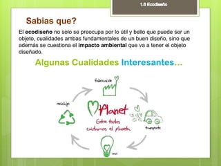Sabias que?
El ecodiseño no solo se preocupa por lo útil y bello que puede ser un
objeto, cualidades ambas fundamentales de un buen diseño, sino que
además se cuestiona el impacto ambiental que va a tener el objeto
diseñado.
 