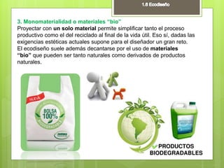 3. Monomaterialidad o materiales “bio”
Proyectar con un solo material permite simplificar tanto el proceso
productivo como el del reciclado al final de la vida útil. Eso sí, dadas las
exigencias estéticas actuales supone para el diseñador un gran reto.
El ecodiseño suele además decantarse por el uso de materiales
“bio” que pueden ser tanto naturales como derivados de productos
naturales.
 