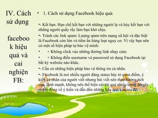 IV. Cách
sử dụng
faceboo
k hiệu
quả và
cai
nghiện
FB:
• 1. Cách sử dụng Facebook hiệu quả:
•- Kết bạn: Hạn chế kết bạn với những người lạ và hủy kết bạn với
những người quấy rầy làm bạn khó chịu.
•- Tránh các link spam: Lượng spam trên mạng xã hội và đặc biệt
là Facebook còn lớn và tiềm ẩn hàng loạt nguy cơ. Vì vậy bạn nên
có một số biện pháp tự bảo vệ mình:
• + Không click vào những đường link nhạy cảm.
• + Không điền username và password sử dụng Facebook tại
bất kỳ website nào khác.
•- Cần có những biện pháp bảo vệ thông tin cá nhân.
•- Facebook là nơi nhiều người đăng status bày tỏ quan điểm, ý
kiến cá nhân của người viết nhưng bài viết nên theo hướng tích
cực, lành mạnh, không nên thể hiện cái tôi quá nhiều trong đó gây
ra bất đồng về ý kiến và dẫn đến những hậu quả xấu sau đó.
 