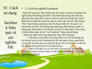 IV. Cách
sử dụng
faceboo
k hiệu
quả và
cai
nghiện
FB:
• 2. Cách cai nghiện Facebook:
- Hạn chế tương tác: Bạn không nên like hoặc comment trạng thái của
người khác khi không cần thiết. Việc bình luận mang tính chất tán
gẫu nên được giảm bớt vì bạn sẽ mãi chỉ ngồi trên Facebook “canh”
phản hồi mà quên đi mình còn một số công việc cần làm. Khi không
“like” hoặc không comment, bạn bè cũng sẽ dần dà “bỏ quên” cái
Facebook của bạn. Nếu không cập nhật trạng thái thường xuyên và
không ghé thăm bạn bè, Facebook của bạn sẽ vắng tanh và bạn cũng
sẽ thấy nhàm chán, lúc ấy “cai Facebook” hoàn toàn dễ dàng.
- Dùng các phần mềm ứng dụng khác thay thế Facebook:
+ Nếu bạn có thể chat với cô bạn thân trên YM thì không nên
trò chuyện qua lại trên Facebook chỉ để mọi người xung quanh thấy
và họ tiếp tục tham gia vào cuộc hội thoại. Các câu chuyện cứ thế nối
dài và bạn chẳng bao giờ rời Facebook được.
+ Bạn có thể đọc các tin mới trên các trang báo điện tử. Hãy
tìm một số trang web hay khác và thử khám phá chúng, thay vì ngồi
tìm tòi cả Facebook.
• …………
 