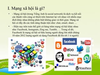I. Mạng xã hội là gì?
• - Mạng xã hội (trong Tiếng Anh là social network) là dịch vụ kết nối
các thành viên cùng sở thích trên Internet lại với nhau với nhiều mục
đích khác nhau không phân biệt không gian và thời gian. Mạng xã
hội có đầy đủ các tính năng thuận tiện như: chat, email, share …
• - Hiện nay trên toàn thế giới có hàng trăm mạng xã hội khác nhau
như: Facebook, Instagram, Zing me, Tumblr, … Trong số đó,
Facebook là mạng xã hội sở hữu lượng người dùng lớn nhất (tháng
10 năm 2012 lượng người sử dụng Facebook đã lên tới 1 tỉ người)
 