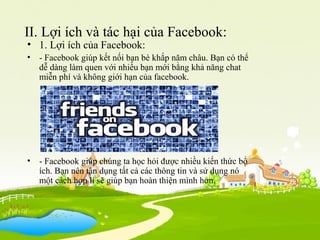 II. Lợi ích và tác hại của Facebook:
• 1. Lợi ích của Facebook:
• - Facebook giúp kết nối bạn bè khắp năm châu. Bạn có thể
dễ dàng làm quen với nhiều bạn mới bằng khả năng chat
miễn phí và không giới hạn của facebook.
• - Facebook giúp chúng ta học hỏi được nhiều kiến thức bổ
ích. Bạn nên tận dụng tất cả các thông tin và sử dụng nó
một cách hợp lí sẽ giúp bạn hoàn thiện mình hơn.
 