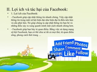 II. Lợi ích và tác hại của Facebook:
• 1. Lợi ích của Facebook:
• - Facebook giúp cập nhật thông tin nhanh chóng. Việc cập nhật
thông tin trong một xã hội hiện đại như hiện đại là điều nên làm
và cần phải làm. Nó giúp chúng ta cập nhật thông tin bạn bè và
những điều xảy ra xung quanh mình một cách nhanh chóng hơn.
• - Facebook giúp bạn bày tỏ quan điểm. Bằng việc sử dụng mạng
xã hội Facebook, bạn có thể chia sẻ tất cả mọi thứ, từ quan điểm
sống, phong cách thời trang …
 