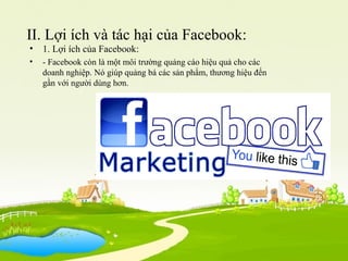 II. Lợi ích và tác hại của Facebook:
• 1. Lợi ích của Facebook:
• - Facebook còn là một môi trường quảng cáo hiệu quả cho các
doanh nghiệp. Nó giúp quảng bá các sản phẩm, thương hiệu đến
gần với người dùng hơn.
 