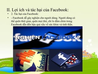 II. Lợi ích và tác hại của Facebook:
• 2. Tác hại của Facebook:
• - Facebook dễ gây nghiện cho người dùng. Người dùng có
thể quên thời gian, quên mọi thứ, chỉ lo đắm chìm trong
Facebook dẫn đến hậu quả xấu về sức khỏe và tinh thần.
 