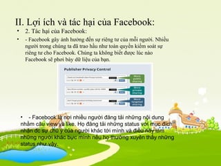 II. Lợi ích và tác hại của Facebook:
• 2. Tác hại của Facebook:
• - Facebook gây ảnh hưởng đến sự riêng tư của mỗi người. Nhiều
người trong chúng ta đã trao hầu như toàn quyền kiếm soát sự
riêng tư cho Facebook. Chúng ta không biết được lúc nào
Facebook sẽ phơi bày dữ liệu của bạn.
• - Facebook là nơi nhiều người đăng tải những nội dung
nhằm câu view và like. Họ đăng tải những status với mục đích
nhận đc sự chú ý của người khác tới mình và điều này làm
những người khác bực mình nếu họ thường xuyên thấy những
status như vậy.
 