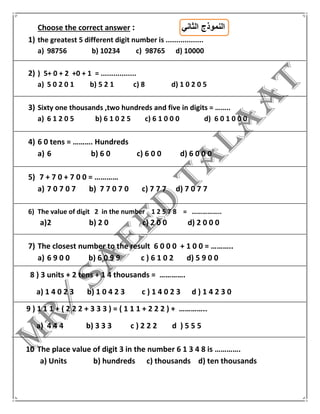 Choose the correct answer : ‫الثاني‬ ‫النموذج‬
1) the greatest 5 different digit number is ..................
a) 98756 b) 10234 c) 98765 d) 10000
2) ) 5+ 0 + 2 +0 + 1 = .................
a) 5 0 2 0 1 b) 5 2 1 c) 8 d) 1 0 2 0 5
3) Sixty one thousands ,two hundreds and five in digits = ……..
a) 6 1 2 0 5 b) 6 1 0 2 5 c) 6 1 0 0 0 d) 6 0 1 0 0 0
4) 6 0 tens = ………. Hundreds
a) 6 b) 6 0 c) 6 0 0 d) 6 0 0 0
5) 7 + 7 0 + 7 0 0 = …………
a) 7 0 7 0 7 b) 7 7 0 7 0 c) 7 7 7 d) 7 0 7 7
6) The value of digit 2 in the number 1 2 5 7 8 = ……………..
a)2 b) 2 0 c) 2 0 0 d) 2 0 0 0
7) The closest number to the result 6 0 0 0 + 1 0 0 = ………..
a) 6 9 0 0 b) 6 0 9 9 c ) 6 1 0 2 d) 5 9 0 0
8 ) 3 units + 2 tens + 1 4 thousands = ………….
a) 1 4 0 2 3 b) 1 0 4 2 3 c ) 1 4 0 2 3 d ) 1 4 2 3 0
9 ) 1 1 1 + ( 2 2 2 + 3 3 3 ) = ( 1 1 1 + 2 2 2 ) + …………..
a) 4 4 4 b) 3 3 3 c ) 2 2 2 d ) 5 5 5
10 The place value of digit 3 in the number 6 1 3 4 8 is ………….
a) Units b) hundreds c) thousands d) ten thousands
 