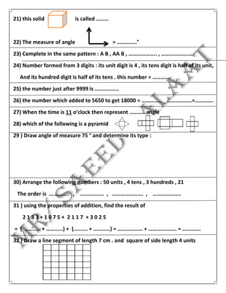 21) this solid is called ………
22) The measure of angle = …………..°
23) Complete in the same pattern : A B , AA B , ……………….. , ………………….
24) Number formed from 3 digits : its unit digit is 4 , its tens digit is half of its unit,
And its hundred digit is half of its tens . this number = ………….
25) the number just after 9999 is ……………..
26) the number which added to 5650 to get 18000 = ……………_ ………………=………….
27) When the time is 11 o’clock then represent …………angle
28) which of the following is a pyramid
29 ) Draw angle of measure 75 ° and determine its type :
30) Arrange the following numbers : 50 units , 4 tens , 3 hundreds , 21
The order is ………….. , …………….. , …………………. , ………………..
31 ) using the properties of addition, find the result of
2 1 8 3 + 1 0 7 5 + 2 1 1 7 + 3 0 2 5
= ( ……….. + …………) + (………. + …………) = ……………… + ……………….. = ………….
32 ) Draw a line segment of length 7 cm . and square of side length 4 units
 