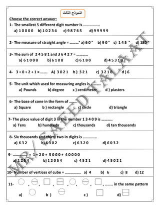 ‫الثالث‬ ‫النموذج‬
Choose the correct answer:
1- The smallest 5 different digit number is ……………..
a) 1 0 0 0 0 b) 1 0 2 3 4 c) 9 8 7 6 5 d) 9 9 9 9 9
2- The measure of straight angle = ………° a) 6 0 ° b) 9 0 ° c) 1 4 5 ° d) 180 °
3- The sum of 2 4 5 8 1 and 3 6 4 2 7 = …………
a) 6 1 0 0 8 b) 6 1 0 8 c) 6 1 8 0 d) 4 5 3 1 8
4- 3 + 0 + 2 + 1 = ……. A) 3 0 2 1 b ) 3 2 1 c) 3 2 1 0 d ) 6
5- The unit which used for measuring angles is ……….
a) Pounds b) degree c ) centimeter d ) piasters
6- The base of cone in the form of ……..
a) Square b ) rectangle c) circle d) triangle
7- The place value of digit 3 in the number 1 3 4 0 9 is ………..
a) Tens b) hundreds c) thousands d) ten thousands
8- Six thousands and thirty two in digits is …………..
a) 6 3 2 b) 6 3 0 2 c) 6 3 2 0 d) 6 0 3 2
9- ………….. = 1 + 2 0 + 5 0 0 0 + 4 0 0 0 0
a) 1 2 5 4 b) 1 2 0 5 4 c) 4 5 2 1 d) 4 5 0 2 1
10- Number of vertices of cube = ……………. a) 4 b) 6 c) 8 d) 12
11- , , , , , , , …….. in the same pattern
a) b ) c ) d)
 