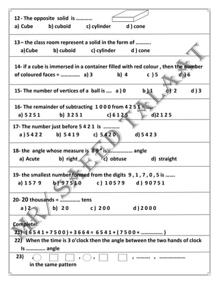 12- The opposite solid is …………
a) Cube b) cuboid c) cylinder d ) cone
13– the class room represent a solid in the form of ………..
a)Cube b) cuboid c) cylinder d ) cone
14- if a cube is immersed in a container filled with red colour , then the number
of coloured faces = ………….. a) 3 b) 4 c ) 5 d ) 6
15- The number of vertices of a ball is …. a ) 0 b ) 1 c ) 2 d ) 3
16- The remainder of subtracting 1 0 0 0 from 4 2 5 1 = …..
a) 5 2 5 1 b) 3 2 5 1 c) 6 1 2 5 d)2 1 2 5
17- The number just before 5 4 2 1 is …………
a ) 5 4 2 2 b) 5 4 1 9 c) 5 4 2 0 d) 5 4 2 3
18- the angle whose measure is 8 9 ° is ……………… angle
a) Acute b) right c) obtuse d) straight
19- the smallest number formed from the digits 9 , 1 , 7 , 0 , 5 is …….
a) 1 5 7 9 b ) 9 7 5 1 0 c ) 1 0 5 7 9 d ) 9 0 7 5 1
20- 20 thousands = …………… tens
a ) 2 b) 2 0 c ) 2 0 0 d ) 2 0 0 0
Complete:
21) ( 6 5 4 1 + 7 5 0 0 ) + 3 6 6 4 = 6 5 4 1 + ( 7 5 0 0 + ……………. )
22) When the time is 3 o’clock then the angle between the two hands of clock
Is ………….. angle
23) , , , , ………. , …….…………
in the same pattern
 
