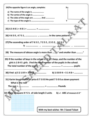 24)The opposite figure is an angle, complete: X
a) The name of the angle is …………………..
b) The vertex of the angle is ………………….
c) The sides of the angle are ……………. And ………………
d) The type of the angle is ………………………................ Y Z
25) 6 5 4 8 1 = 4 8 1 + ……………. + ……………….
26) 4 6 5 0 , 4 7 5 1 , ……………….. , ……………. In the same pattern
27)The ascending order of 7 6 5 2 , 7 2 5 2 , 2 3 5 2 , 9 3 5 2
Is ………..………. , ………………… , ………………….. , ……………….
28) The measure of obtuse angle is more than …..….° and smaller than ………..°
29) If the number of boys in the school is 2 10 5 boys, and the number of the
girls is 1 8 4 5 girls .Find the total number of the pupils in the school.
The total number of the pupils = …………… ……………. = …………..…. pupils
30) Find a) 5 2 1 8 9 + 3 0 1 9 = ……………. b) 1 0 8 9 4 – 5 1 4 8 = ……………
31) Karim bought a flat of price 8 7 5 0 0 He paid 7 5 0 0 as down payment
What is the rest
The rest = ……………… …………………. = ………………. Pounds
32) Draw a) square X Y Z L of side length 3 units b) ABC of measure 6 0 °
With my best wishes Mr / Saeed Talaat
 