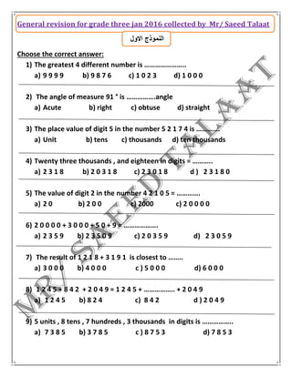 General revision for grade three jan 2016 collected by Mr/ Saeed Talaat
‫االول‬ ‫النموذج‬
Choose the correct answer:
1) The greatest 4 different number is …………………..
a) 9 9 9 9 b) 9 8 7 6 c) 1 0 2 3 d) 1 0 0 0
2) The angle of measure 91 ° is …………….angle
a) Acute b) right c) obtuse d) straight
3) The place value of digit 5 in the number 5 2 1 7 4 is ………….
a) Unit b) tens c) thousands d) ten thousands
4) Twenty three thousands , and eighteen in digits = ………..
a) 2 3 1 8 b) 2 0 3 1 8 c) 2 3 0 1 8 d ) 2 3 1 8 0
5) The value of digit 2 in the number 4 2 1 0 5 = ………….
a) 2 0 b) 2 0 0 c) 2000 c) 2 0 0 0 0
6) 2 0 0 0 0 + 3 0 0 0 + 5 0 + 9 = ……………….
a) 2 3 5 9 b) 2 3 5 0 9 c) 2 0 3 5 9 d) 2 3 0 5 9
7) The result of 1 2 1 8 + 3 1 9 1 is closest to ……..
a) 3 0 0 0 b) 4 0 0 0 c ) 5 0 0 0 d) 6 0 0 0
8) 1 2 4 5 + 8 4 2 + 2 0 4 9 = 1 2 4 5 + …………….. + 2 0 4 9
a) 1 2 4 5 b) 8 2 4 c) 8 4 2 d ) 2 0 4 9
9) 5 units , 8 tens , 7 hundreds , 3 thousands in digits is ……………..
a) 7 3 8 5 b) 3 7 8 5 c ) 8 7 5 3 d) 7 8 5 3
 