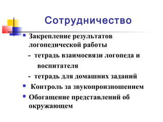 Сотрудничество
 Закрепление результатов
логопедической работы
- тетрадь взаимосвязи логопеда и
воспитателя
- тетрадь для домашних заданий
 Контроль за звукопроизношением
 Обогащение представлений об
окружающем
 