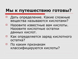Мы к путешествию готовы?
 Дать определение. Какие сложные
вещества называются кислотами?
 Назовите известные вам кислоты.
Назовите кислотные остатки
данных кислот.
 Как определяется заряд кислотного
остатка?
 По каким признакам
классифицируются кислоты?
 