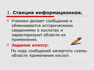 1. Станция информационная.
 Ученики делают сообщение и
обмениваются историческими
сведениями о кислотах и
характеризуют области их
применения.
 Задание классу:
По ходу сообщений начертить схемы
области применения кислот.
 