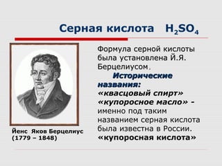 Серная кислота H2SO4
Формула серной кислотыФормула серной кислоты
была установлена Й.Я.была установлена Й.Я.
БерцелиусомБерцелиусом..
ИсторическиеИсторические
названия:названия:
«квасцовый спирт»
«купоросное масло» -
именно под таким
названием серная кислота
была известна в России.
«купоросная кислота»
Йенс Яков Берцелиус
(1779 – 1848)
 