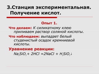 3.Станция экспериментальная.
Получение кислот.
Опыт 1.
Что делаем: К силикатному клею
приливаем раствор соляной кислоты.
Что наблюдаем: выпадает белый
студенистый осадок кремниевой
кислоты.
Уравнение реакции:
Na2SiO3 + 2HCl =2NaCl + H2SiO3↓
 