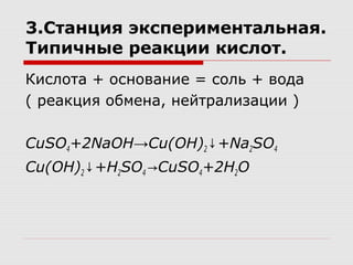 3.Станция экспериментальная.
Типичные реакции кислот.
Кислота + основание = соль + вода
( реакция обмена, нейтрализации )
CuSO4+2NaOH→Cu(OH)2 +Na↓ 2SO4
Cu(OH)2 +H↓ 2SO4 CuSO→ 4+2H2O
 