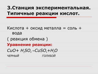 3.Станция экспериментальная.
Типичные реакции кислот.
Кислота + оксид металла = соль +
вода
( реакция обмена )
Уравнение реакции:
CuO+ H2SO4 CuSO→ 4+H2O
ЧЕРНЫЙ ГОЛУБОЙ
 