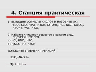 4. Станция практическая
1. Выпишите ФОРМУЛЫ КИСЛОТ И НАЗОВИТЕ ИХ:
FeSO4, CuO, H3PO4, NaOH, Ca(OH)2, HCl, NaCl, Na2CO3,
Al(OH)3, WO3, H2CO3.
2. Найдите «лишнее» вещество в каждом ряду.
ПоДЧЕРКНИТЕ ЕГО.
а) HCl, HNO3, HPO3
б) H2SiO3, HJ, NaOH
ДОПИШИТЕ УРАВНЕНИЯ РЕАКЦИЙ:
H2SO4+NaOH→
Mg + HCl →
 