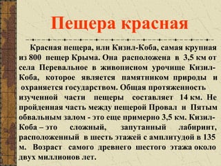 Красная пещера, или Кизил-Коба, самая крупная
из 800 пещер Крыма. Она расположена в 3,5 км от
села Перевальное в живописном урочище Кизил-
Коба, которое является памятником природы и
охраняется государством. Общая протяженность
изученной части пещеры составляет 14 км. Не
пройденная часть между пещерой Провал и Пятым
обвальным залом - это еще примерно 3,5 км. Кизил-
Коба – это сложный, запутанный лабиринт,
расположенный в шесть этажей с амплитудой в 135
м. Возраст самого древнего шестого этажа около
двух миллионов лет.
Пещера красная
 