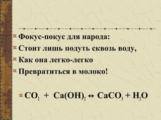 Фокус-покус для народа:
Стоит лишь подуть сквозь воду,
Как она легко-легко
Превратиться в молоко!
СО2 + Са(ОН)2 ↔ СаСО3 + Н2О
 