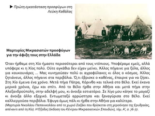  Πρώτη εγκατάσταση προσφύγων στη
Λεύκη Καβάλας
Όταν ήρθαμε στη Χίο ήμαστε περισσότεροι από τους ντόπιους. Υποφέραμε εμείς, αλλά
υπόφερε κι η Χίος πολύ. Ούτε αγκάθια δεν είχαν μείνει. Άλλος πήγαινε για ξύλα, άλλος
για κουκουνάρες ... Μας κυνηγούσαν πολύ οι αγροφύλακες κι όλος ο κόσμος. Άλλος
ζητιάνευε, άλλος πήγαινε στα περιβόλια. Ό,τι έβρισκε ο καθένας, έπαιρνε για να ζήσει.
Στη Χίο έμεινα ένα χρόνο. Μετά πήγα Πάτρα, Κόρινθο και τελικά στο Βέλο. Εκεί έκανα
μερικά χρόνια, έχω και σπίτι. Από το Βέλο ήρθα στην Αθήνα και μετά πήγα στην
Αλεξανδρούπολη, στην αδελφή μου, κι άνοιξα εστιατόριο. Σε λίγο μου κάηκε το μαγαζί
κι άνοιξα άλλο εξοχικό. Εντωμεταξύ αρρώστησα και ξαναγύρισα στο Βέλο. Εκεί
καλλιεργούσα περιβόλια. Έφυγα όμως πάλι κι ήρθα στην Αθήνα για καλύτερα.
(Μαρτυρία Νικολάου Παπανικολάου από το χωριό Σαζάκι που βρίσκεται στη χερσόνησο της Ερυθραίας,
απέναντι από τη Χίο). ΗΈξοδος (έκδοση του Κέντρου Μικρασιατικών Σπουδών), τόμ. Α’, σ. 76-77.
Μαρτυρίες Μικρασιατών προσφύγων
για την άφιξη τους στην Ελλάδα
 