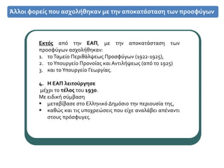 Άλλοι φορείς που ασχολήθηκαν με την αποκατάσταση των προσφύγων
Εκτός από την ΕΑΠ, με την αποκατάσταση των
προσφύγων ασχολήθηκαν:
1. τοΤαμείο Περιθάλψεως Προσφύγων (1922-1925),
2. τοΥπουργείο Προνοίας και Αντιλήψεως (από το 1925)
3. και τοΥπουργείο Γεωργίας.
4. Η ΕΑΠ λειτούργησε
μέχρι το τέλος του 1930.
Με ειδική σύμβαση
 μεταβίβασε στο Ελληνικό Δημόσιο την περιουσία της,
 καθώς και τις υποχρεώσεις που είχε αναλάβει απέναντι
στους πρόσφυγες.
 