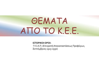 ΘΕΜΑΤΑ
ΑΠΟ ΤΟ Κ.Ε.Ε.
ΙΣΤΟΡΙΚΟΙ ΟΡΟΙ:
 Ε.Α.Π. (Επιτροπή Αποκαταστάσεως Προφύγων,
Σεπτέμβριος 1923-1930)
 