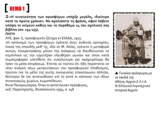 ΘΕΜΑ 1
 «Η κινητικότητα των προσφύγων υπήρξε μεγάλη, ιδιαίτερα
κατά τα πρώτα χρόνια»: Να σχολιάσετε τη φράση, αφού λάβετε
υπόψη το κείμενο καθώς και το παράθεμα 14 του σχολικού σας
βιβλίου (σσ. 154-155).
ΠΗΓΗ
ΑΥΕ, φακ. Ε, προσφυγικόν ζήτημα εν Ελλάδι, 1923:
«Η κατανομή των προσφύγων εγένετο άνευ ουδενός κριτηρίου,
ένεκα της σπουδής μεθ’ ης, ιδία εκ Μ. Ασίας, εγένετο η μεταφορά
αυτών, επικρατησάσης μόνον της απόψεως να διευθύνωνται τα
ατμόπλοια εις την εγγυτέραν ελευθέραν γωνίαν και όπου κατά
συμπεριφοράν υπετίθετο ότι ευκολώτερα και προχειρότερα θα
ήσαν τα μέσα στεγάσεως. Έπεται εκ τούτου ότι ήδη παρίσταται εκ
νέου ανάγκη νέων μετακινήσεων του προσφυγικού πληθυσμού,
πρώτον ίνα τα μέλη της αυτής οικογενείας επανεύρωσιν άλληλα,
δεύτερον δε ίνα συνενωθώσιν επί το αυτό οι κάτοικοι των ιδίων
συνοικισμών, χωρίων, κωμοπόλεων».
Άννα Παναγιωταρέα, Όταν οι αστοί έγιναν πρόσφυγες,
εκδ. Παρατηρητής, Θεσσαλονίκη 1994, σ. 148
 Γυναίκα πρόσφυγας με
τα παιδιά της.
Αθήνα, Αρχείο Ε.Λ.Ι.Α.
© Ελληνικό Λογοτεχνικό
Ιστορικό Αρχείο
 