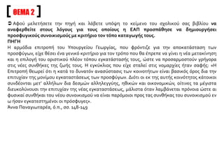 ΘΕΜΑ 2
 Αφού μελετήσετε την πηγή και λάβετε υπόψη το κείμενο του σχολικού σας βιβλίου να
αναφερθείτε στους λόγους για τους οποίους η ΕΑΠ προσπάθησε να δημιουργήσει
προσφυγικούς συνοικισμούς με κριτήριο τον τόπο καταγωγής τους.
ΠΗΓΗ
Η αρμόδια επιτροπή του Υπουργείου Γεωργίας, που φρόντιζε για την αποκατάσταση των
προσφύγων, είχε θέσει ένα γενικό κριτήριο για τον τρόπο που θα έπρεπε να γίνει η νέα μετακίνηση
και η επιλογή του οριστικού πλέον τόπου εγκατάστασής τους, ώστε να προσαρμοστούν γρήγορα
στις νέες συνθήκες της ζωής τους. Η εγκύκλιος που είχε σταλεί στις νομαρχίες ήταν σαφής: «Η
Επιτροπή θεωρεί ότι η κατά το δυνατόν ανασύστασις των κοινοτήτων είναι βασικός όρος δια την
επιτυχίαν της μονίμου εγκαταστάσεως των προσφύγων. Διότι οι εκ της αυτής κοινότητος κάτοικοι
συνδέονται μετ’ αλλήλων δια δεσμών αλληλεγγύης, ηθικών και οικονομικών, οίτινες τα μέγιστα
διευκολύνουσι την επιτυχίαν της νέας εγκαταστάσεως, μάλιστα όταν λαμβάνεται πρόνοια ώστε αι
φυσικαί συνθήκαι του νέου συνοικισμού να είναι παρόμοιοι προς τας συνθήκας του συνοικισμού εν
ω ήσαν εγκατεστημένοι οι πρόσφυγες».
Άννα Παναγιωταρέα, ό.π., σσ. 148-149
 