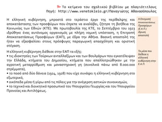  Το κείμενο του σχολικού βιβλίου με πλαγιότιτλους
Πηγή: http://www.venetokleio.gr/Παναγιώτης Αθανασόπουλος
Η ελληνική κυβέρνηση, μπροστά στο τεράστιο έργο της περίθαλψης και
αποκατάστασης των προσφύγων που έπρεπε να αναλάβει, ζήτησε τη βοήθεια της
Κοινωνίας των Εθνών (ΚΤΕ). Με πρωτοβουλία της ΚΤΕ, το Σεπτέμβριο του 1923
ιδρύθηκε ένας αυτόνομος οργανισμός με πλήρη νομική υπόσταση, η Επιτροπή
Αποκαταστάσεως Προσφύγων (ΕΑΠ), με έδρα την Αθήνα. Βασική αποστολή της
ήταν να εξασφαλίσει στους πρόσφυγες παραγωγική απασχόληση και οριστική
στέγαση.
Η Επιτροπή
Αποκαταστάσεως
Προσφύγων
(Ε.Α.Π.)
ίδρυση
αποστολή
Η ελληνική κυβέρνηση διέθεσε στην ΕΑΠ τα εξής:
• τις ιδιοκτησίες των Τούρκων ανταλλαξίμων και των Βουλγάρων που εγκατέλειψαν
την Ελλάδα, κτήματα του Δημοσίου, κτήματα που απαλλοτριώθηκαν με την
αγροτική μεταρρύθμιση και μοναστηριακή γη (συνολικά πάνω από 8.000.000
στρέμματα),
• το ποσό από δύο δάνεια (1924, 1928) που είχε συνάψει η ελληνική κυβέρνηση στο
εξωτερικό,
• οικόπεδα μέσα ή γύρω από τις πόλεις για την ανέγερση αστικών συνοικισμών,
• το τεχνικό και διοικητικό προσωπικό του Υπουργείου Γεωργίας και του Υπουργείου
Προνοίας και Αντιλήψεως.
Τα μέσα που
διέθεσε η
ελληνική
κυβέρνηση στην
Ε.Α.Π.
 