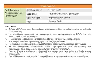 ΧΡΟΝΟΛΟΓΙΟ
Γ1. Η Επιτροπή
Αποκαταστάσεως
Προσφύγων
Σεπτέμβριος 1923 Ίδρυση Ε.Α.Π.
1922-1925 Ταμείο Περιθάλψεως Προσφύγων
1924 και 1928 «προσφυγικά» δάνεια
1930 Διάλυση Ε.Α.Π.
ΕΡΩΤΗΣΕΙΣ
1. Τι ήταν η Ε.Α.Π. και ποιες διευκολύνσεις της παρείχε η ελληνική κυβέρνηση για την επίτευξη
του έργου της;
2. Να αναφέρετε συνοπτικά τις παραμέτρους που χρησιμοποίησε η Ε.Α.Π. για την
αποκατάσταση των προσφύγων.
3. Η διάκριση σε «αστούς» και «αγρότες» πρόσφυγες : γιατί και πώς εφαρμόστηκε ;
4. Το κριτήριο του τόπου προέλευσης : γιατί και πώς εφαρμόστηκε ;
5. Για ποιους λόγους το κράτος προσανατόλισε τους πρόσφυγες περισσότερο στη γεωργία;
6. Σε ποια γεωγραφικά διαμερίσματα δόθηκε προτεραιότητα στην εγκατάσταση των
προσφύγων; Ποιοι ήταν οι λόγοι που οδήγησαν σ’ αυτήν την επιλογή;
7. Ποια προβλήματα συνάντησε η εφαρμογή των παραμέτρων / κριτηρίων που έλαβε υπόψη
της η Ε.Α.Π.;
8. Ποιοι άλλοι φορείς εκτός της Ε.Α.Π. ασχολήθηκαν με την αποκατάσταση των προσφύγων;
 