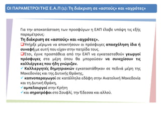 ΟΙ ΠΑΡΑΜΕΤΡΟΙΤΗΣ Ε.Α.Π (1):Τη διάκριση σε «αστούς» και «αγρότες»
Για την αποκατάσταση των προσφύγων η ΕΑΠ έλαβε υπόψη τις εξής
παραμέτρους:
Τη διάκριση σε «αστούς» και «αγρότες».
Υπήρξε μέριμνα να αποκτήσουν οι πρόσφυγες απασχόληση ίδια ή
συναφή με αυτή που είχαν στην πατρίδα τους.
Έτσι, έγινε προσπάθεια από την ΕΑΠ να εγκατασταθούν γεωργοί
πρόσφυγες στα μέρη όπου θα μπορούσαν να συνεχίσουν τις
καλλιέργειες που ήδη γνώριζαν.
 Καλλιεργητές δημητριακών εγκαταστάθηκαν σε πεδινά μέρη της
Μακεδονίας και της Δυτικής Θράκης,
 καπνοπαραγωγοί σε κατάλληλα εδάφη στην Ανατολική Μακεδονία
και τη Δυτική Θράκη,
αμπελουργοί στην Κρήτη
και σηροτρόφοι στο Σουφλί, την Έδεσσα και αλλού.
 