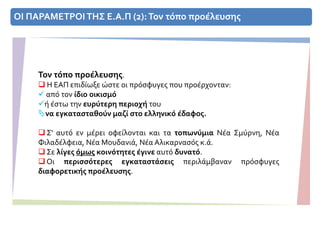 ΟΙ ΠΑΡΑΜΕΤΡΟΙ ΤΗΣ Ε.Α.Π (2):Τον τόπο προέλευσης
Τον τόπο προέλευσης.
 Η ΕΑΠ επιδίωξε ώστε οι πρόσφυγες που προέρχονταν:
 από τον ίδιο οικισμό
ή έστω την ευρύτερη περιοχή του
να εγκατασταθούν μαζί στο ελληνικό έδαφος.
 Σ' αυτό εν μέρει οφείλονται και τα τοπωνύμια Νέα Σμύρνη, Νέα
Φιλαδέλφεια, Νέα Μουδανιά, Νέα Αλικαρνασός κ.ά.
 Σε λίγες όμως κοινότητες έγινε αυτό δυνατό.
 Οι περισσότερες εγκαταστάσεις περιλάμβαναν πρόσφυγες
διαφορετικής προέλευσης.
 