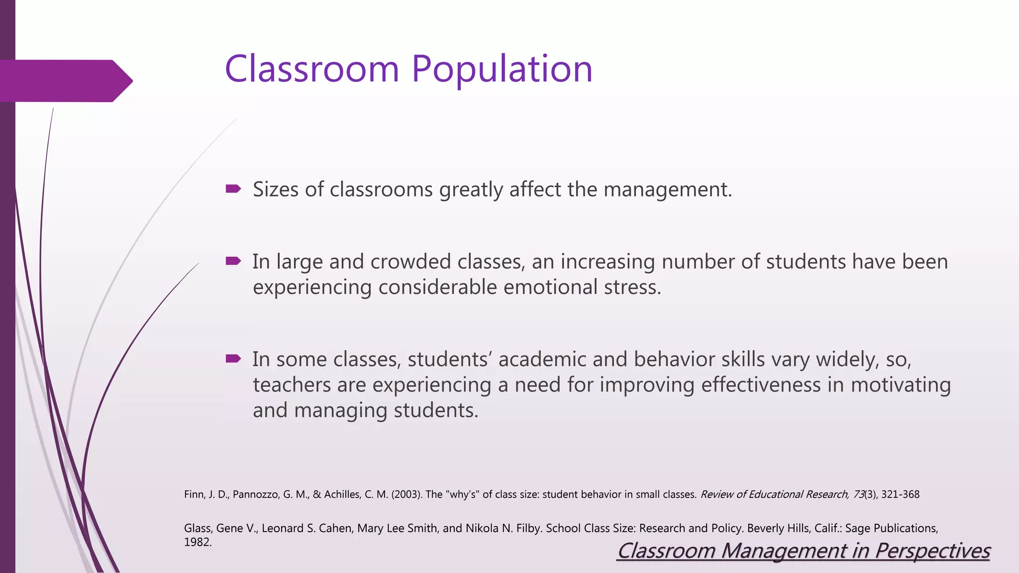 Classroom Population
 Sizes of classrooms greatly affect the management.
 In large and crowded classes, an increasing number of students have been
experiencing considerable emotional stress.
 In some classes, students’ academic and behavior skills vary widely, so,
teachers are experiencing a need for improving effectiveness in motivating
and managing students.
Finn, J. D., Pannozzo, G. M., & Achilles, C. M. (2003). The "why’s" of class size: student behavior in small classes. Review of Educational Research, 73(3), 321-368
Glass, Gene V., Leonard S. Cahen, Mary Lee Smith, and Nikola N. Filby. School Class Size: Research and Policy. Beverly Hills, Calif.: Sage Publications,
1982.
Classroom Management in Perspectives
 