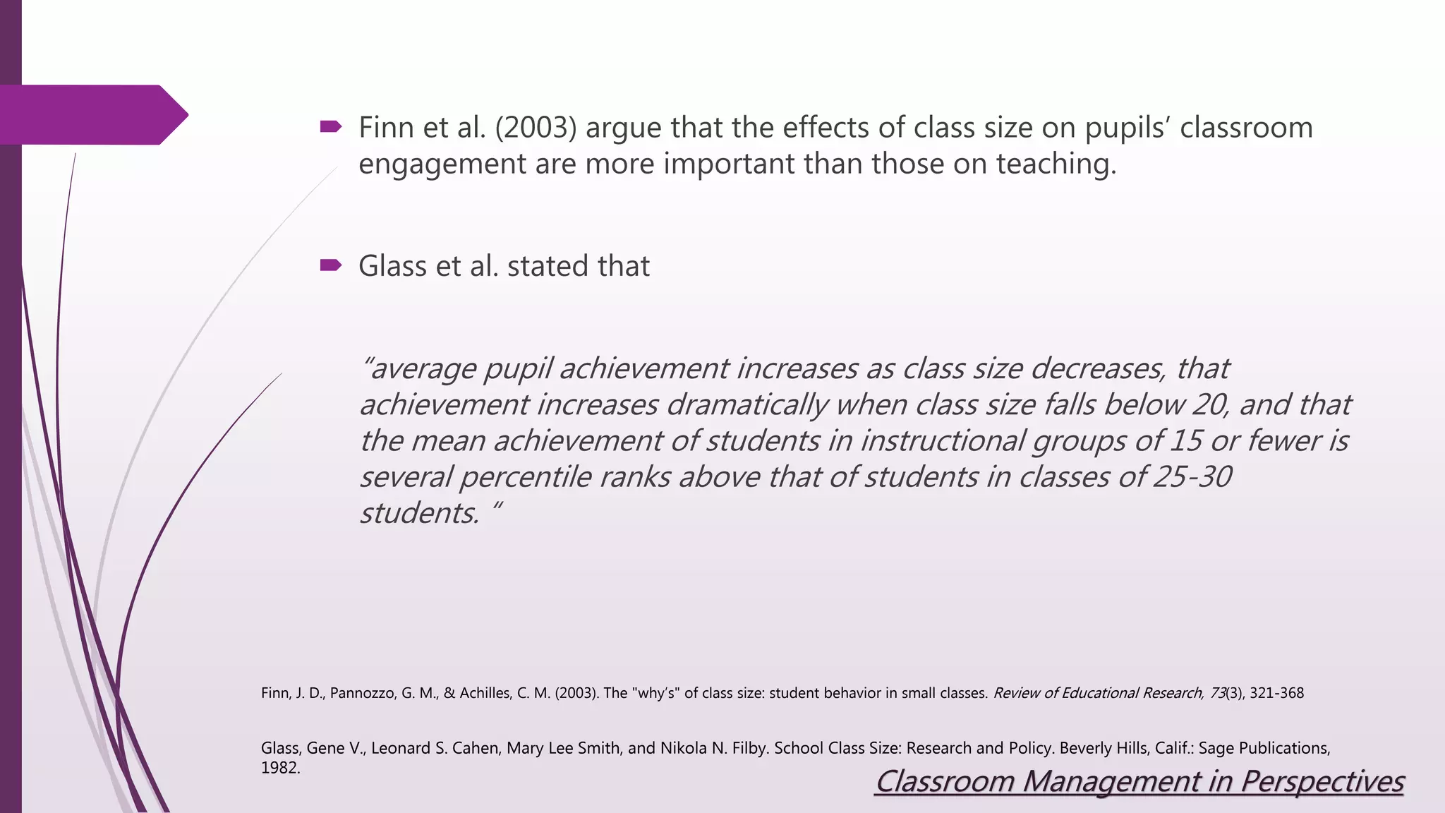  Finn et al. (2003) argue that the effects of class size on pupils’ classroom
engagement are more important than those on teaching.
 Glass et al. stated that
“average pupil achievement increases as class size decreases, that
achievement increases dramatically when class size falls below 20, and that
the mean achievement of students in instructional groups of 15 or fewer is
several percentile ranks above that of students in classes of 25-30
students. “
Glass, Gene V., Leonard S. Cahen, Mary Lee Smith, and Nikola N. Filby. School Class Size: Research and Policy. Beverly Hills, Calif.: Sage Publications,
1982.
Finn, J. D., Pannozzo, G. M., & Achilles, C. M. (2003). The "why’s" of class size: student behavior in small classes. Review of Educational Research, 73(3), 321-368
Classroom Management in Perspectives
 