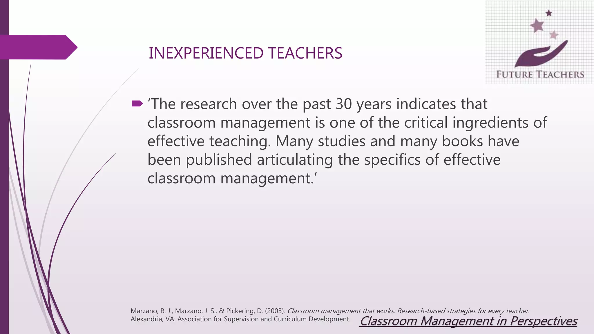 INEXPERIENCED TEACHERS
 ‘The research over the past 30 years indicates that
classroom management is one of the critical ingredients of
effective teaching. Many studies and many books have
been published articulating the specifics of effective
classroom management.’
Marzano, R. J., Marzano, J. S., & Pickering, D. (2003). Classroom management that works: Research-based strategies for every teacher.
Alexandria, VA: Association for Supervision and Curriculum Development.
Classroom Management in Perspectives
 