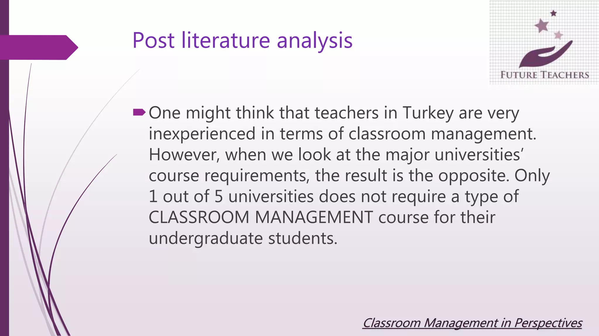 Post literature analysis
One might think that teachers in Turkey are very
inexperienced in terms of classroom management.
However, when we look at the major universities’
course requirements, the result is the opposite. Only
1 out of 5 universities does not require a type of
CLASSROOM MANAGEMENT course for their
undergraduate students.
Classroom Management in Perspectives
 