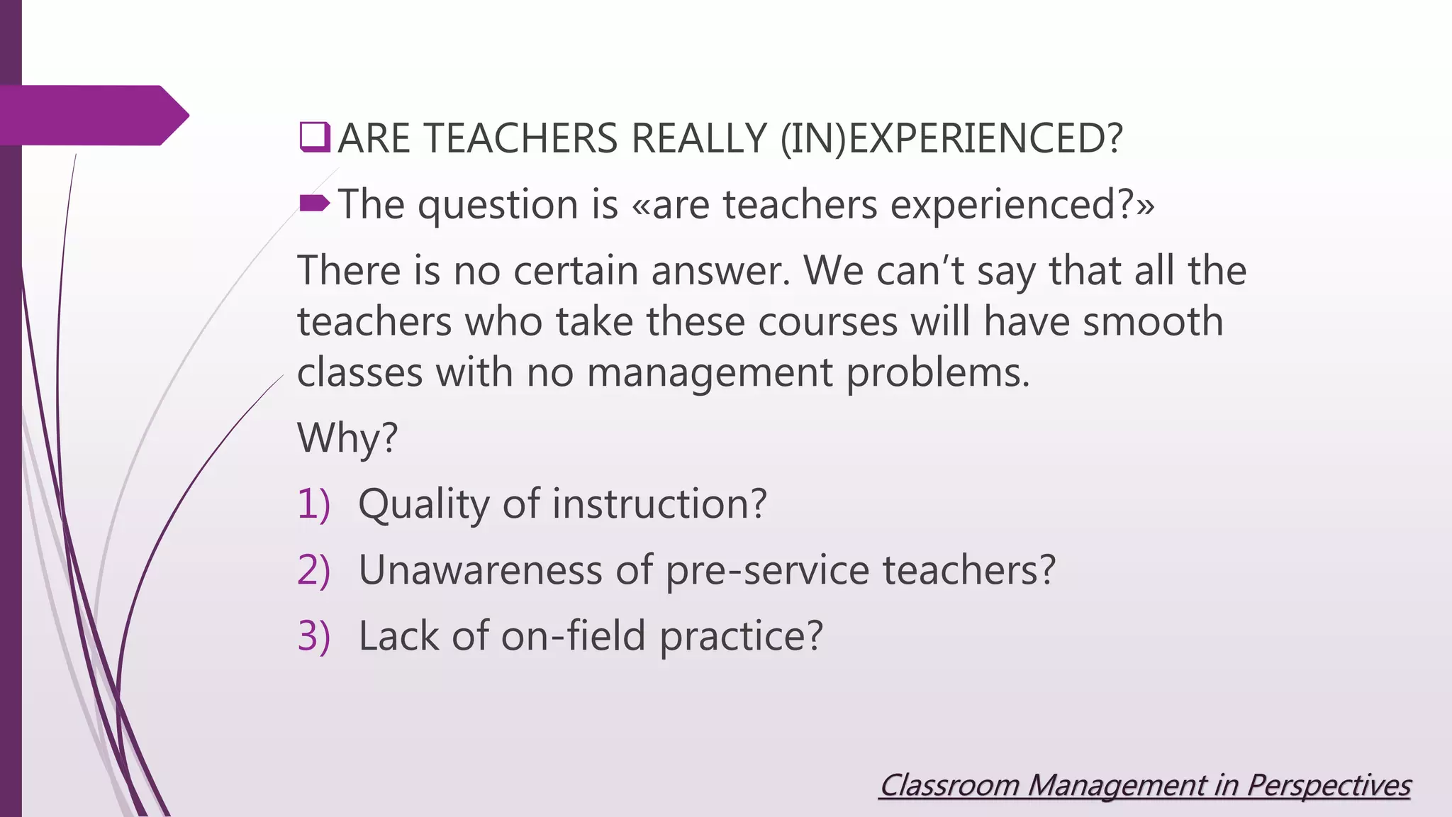 ARE TEACHERS REALLY (IN)EXPERIENCED?
The question is «are teachers experienced?»
There is no certain answer. We can’t say that all the
teachers who take these courses will have smooth
classes with no management problems.
Why?
1) Quality of instruction?
2) Unawareness of pre-service teachers?
3) Lack of on-field practice?
Classroom Management in Perspectives
 