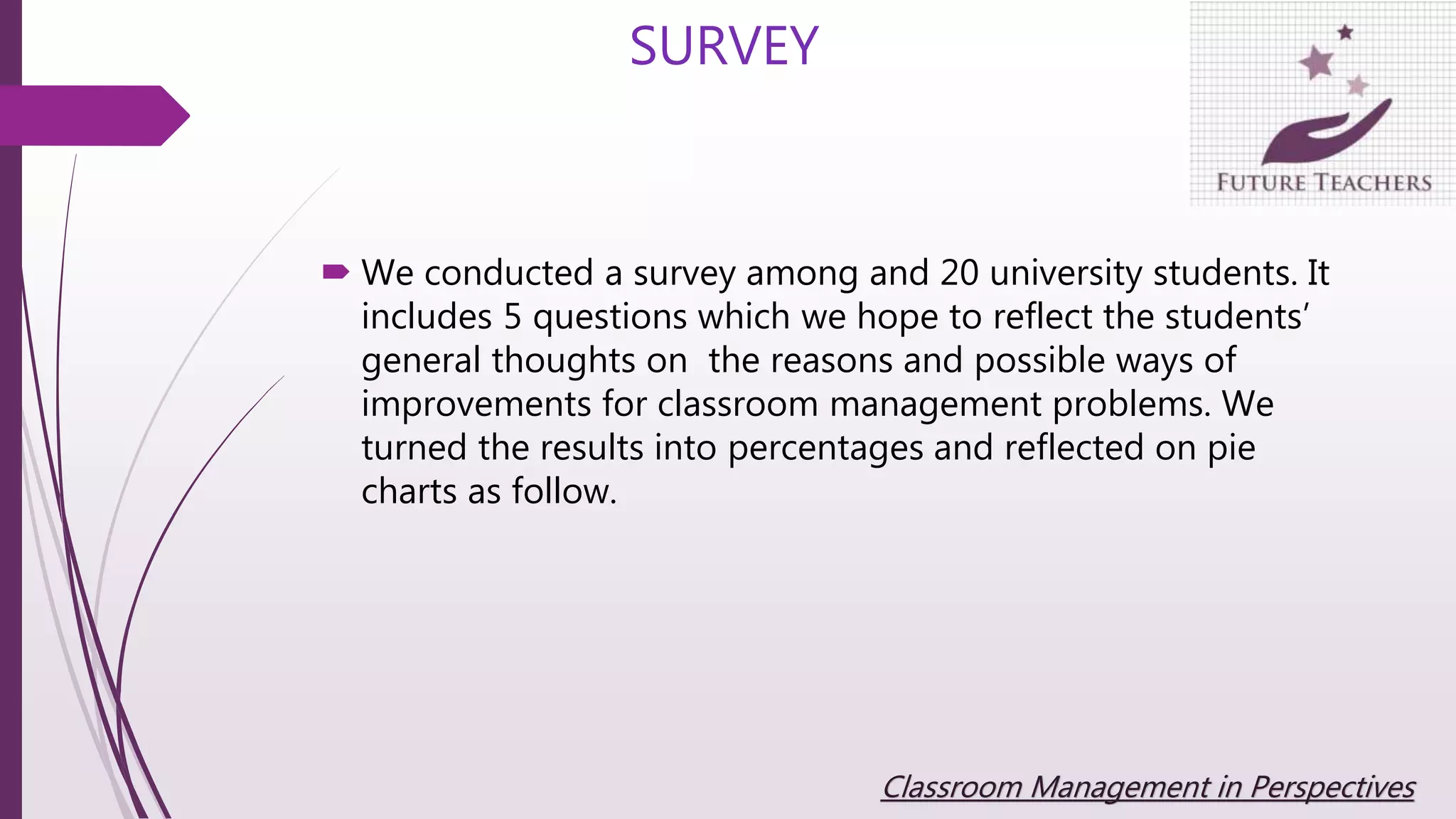 We conducted a survey among and 20 university students. It
includes 5 questions which we hope to reflect the students’
general thoughts on the reasons and possible ways of
improvements for classroom management problems. We
turned the results into percentages and reflected on pie
charts as follow.
SURVEY
Classroom Management in Perspectives
 