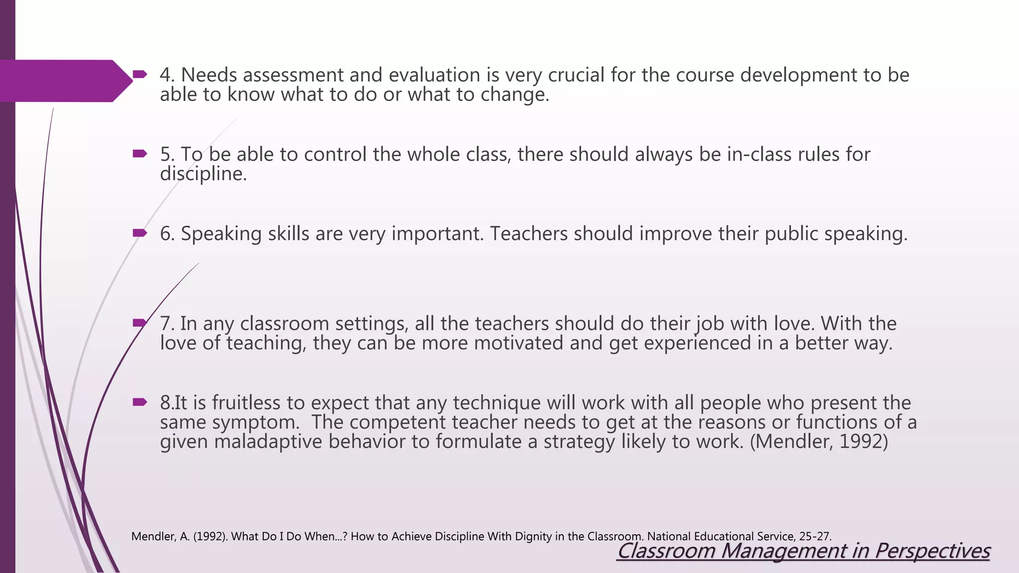  4. Needs assessment and evaluation is very crucial for the course development to be
able to know what to do or what to change.
 5. To be able to control the whole class, there should always be in-class rules for
discipline.
 6. Speaking skills are very important. Teachers should improve their public speaking.
 7. In any classroom settings, all the teachers should do their job with love. With the
love of teaching, they can be more motivated and get experienced in a better way.
 8.It is fruitless to expect that any technique will work with all people who present the
same symptom. The competent teacher needs to get at the reasons or functions of a
given maladaptive behavior to formulate a strategy likely to work. (Mendler, 1992)
Mendler, A. (1992). What Do I Do When...? How to Achieve Discipline With Dignity in the Classroom. National Educational Service, 25-27.
Classroom Management in Perspectives
 
