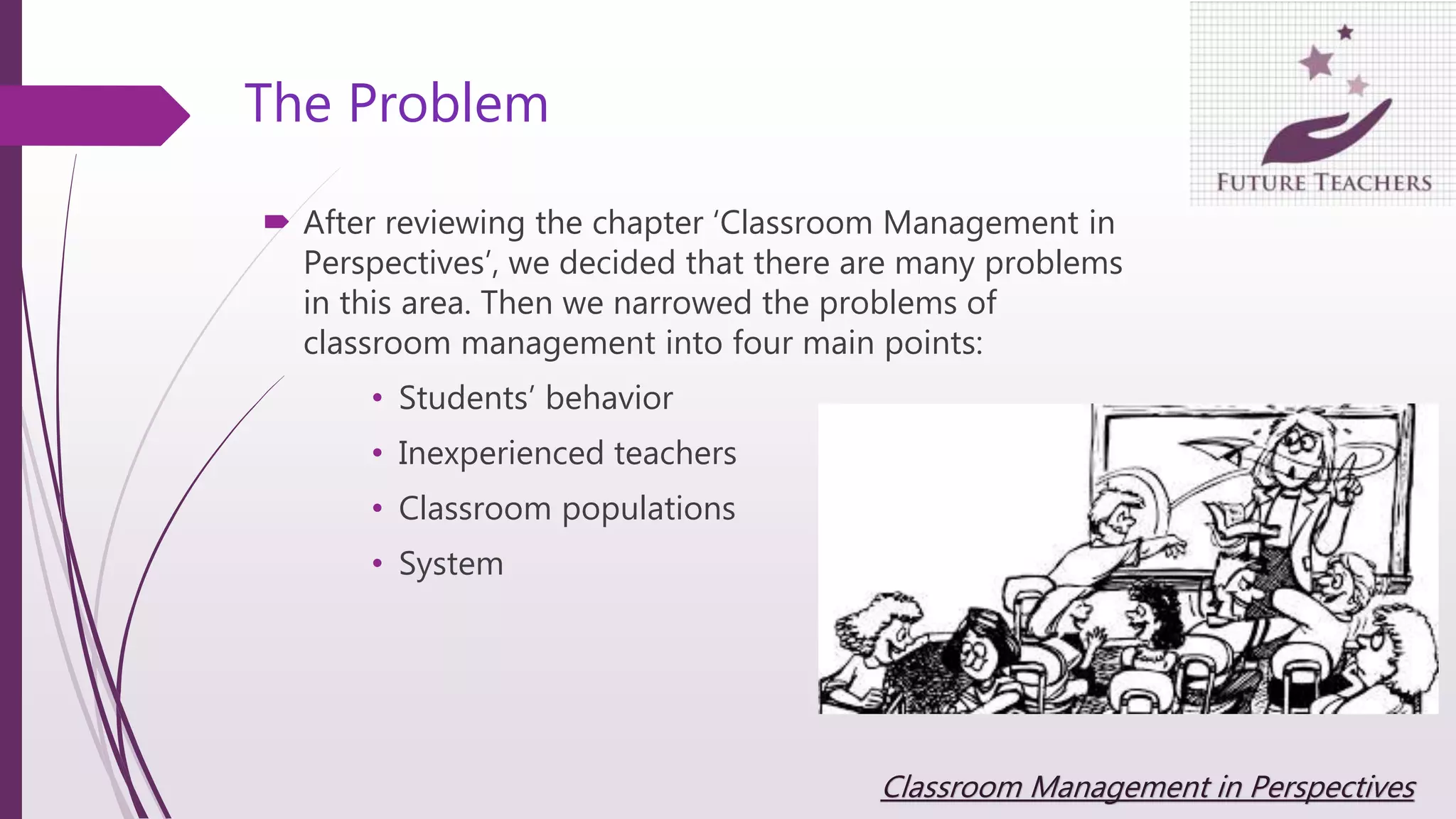 The Problem
 After reviewing the chapter ‘Classroom Management in
Perspectives’, we decided that there are many problems
in this area. Then we narrowed the problems of
classroom management into four main points:
• Students’ behavior
• Inexperienced teachers
• Classroom populations
• System
Classroom Management in Perspectives
 