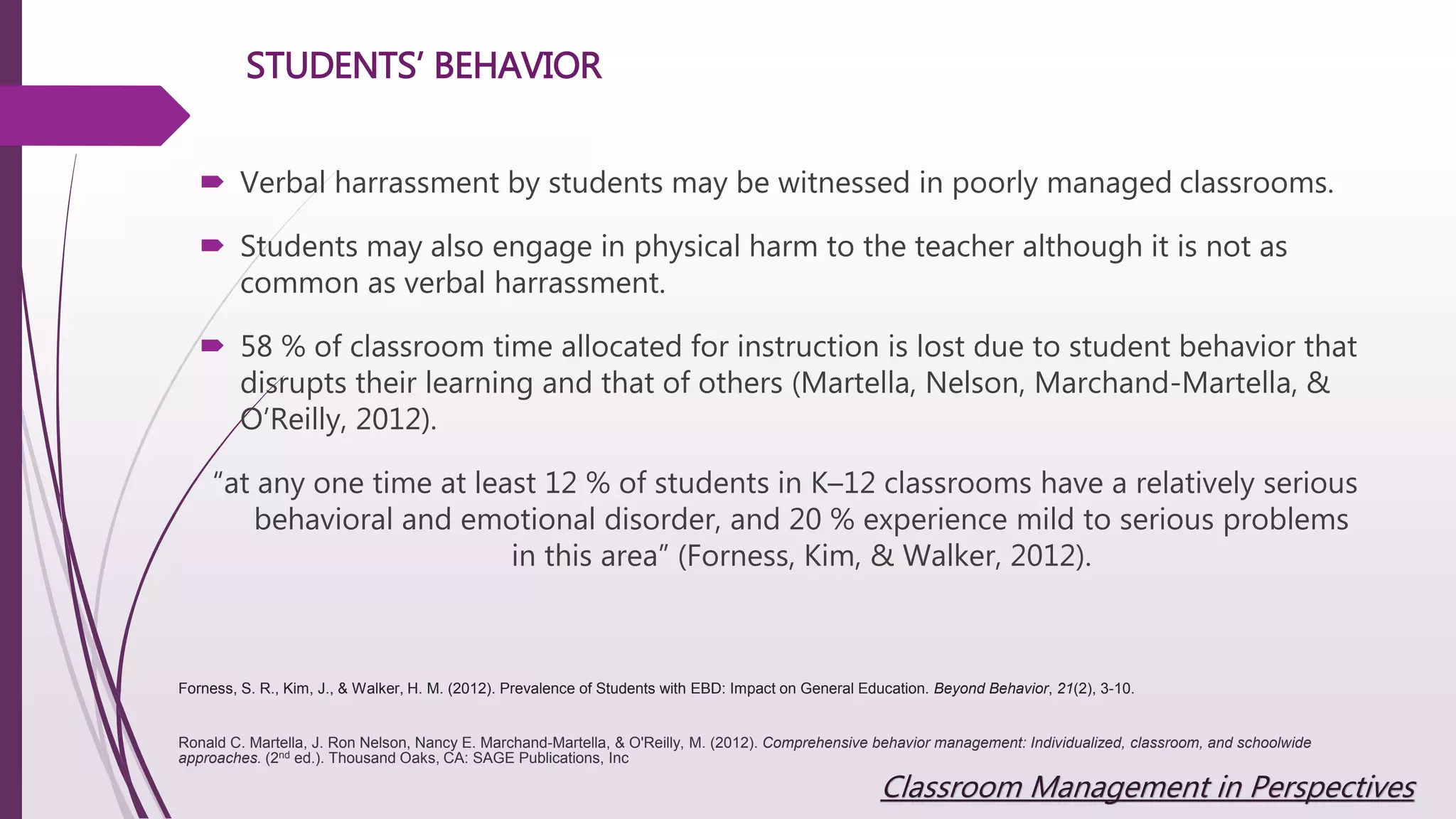 STUDENTS’ BEHAVIOR
 Verbal harrassment by students may be witnessed in poorly managed classrooms.
 Students may also engage in physical harm to the teacher although it is not as
common as verbal harrassment.
 58 % of classroom time allocated for instruction is lost due to student behavior that
disrupts their learning and that of others (Martella, Nelson, Marchand-Martella, &
O’Reilly, 2012).
“at any one time at least 12 % of students in K–12 classrooms have a relatively serious
behavioral and emotional disorder, and 20 % experience mild to serious problems
in this area” (Forness, Kim, & Walker, 2012).
Ronald C. Martella, J. Ron Nelson, Nancy E. Marchand-Martella, & O'Reilly, M. (2012). Comprehensive behavior management: Individualized, classroom, and schoolwide
approaches. (2nd ed.). Thousand Oaks, CA: SAGE Publications, Inc
Forness, S. R., Kim, J., & Walker, H. M. (2012). Prevalence of Students with EBD: Impact on General Education. Beyond Behavior, 21(2), 3-10.
Classroom Management in Perspectives
 