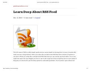 04/01/2016 Learn Deep About RSS Feed — www.guideusonline.com
https://readability.com/articles/ax98ajjo 1/17
guideusonline.com
Learn Deep About RSS Feed
Dec. 6, 2015 • 2 min read • original
The full name of RSS is really simple syndication as name simple is showing that it is easy it is generally
used in news or blog/website. When you subscribe a website with RSS feed then it shows all update at
one place. When you subscribe a website with RSS feed then you can read by any feed reader. It is a very
important aspect for any blogger you have to use it and it appears in the navigation menu or just inside of
blog post. It is the best to get the daily update for subscribing website. You do need to open website all
 
